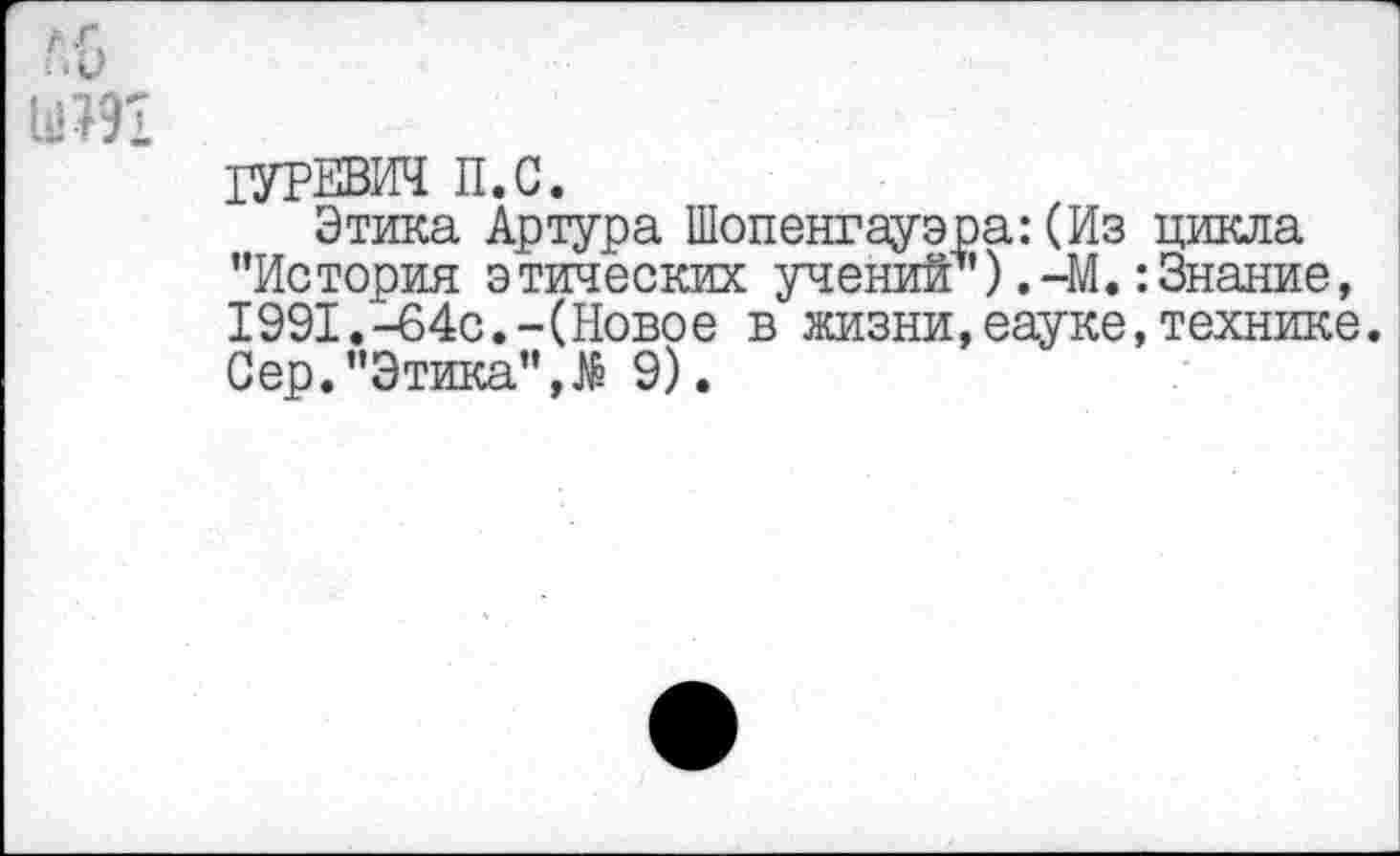 ﻿'/о
Ы191
ГУРЕВИЧ П.С.
Этика Артура Шопенгауэра: (Из цикла ’’История этических учений*’) ,-М.:Знание, 1991.-64с.-(Новое в жизни,еауке,технике. Сер.’’Этика”,№ 9).